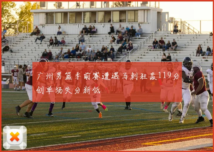 广州男篮季前赛遭遇马刺狂轰119分创单场失分新低