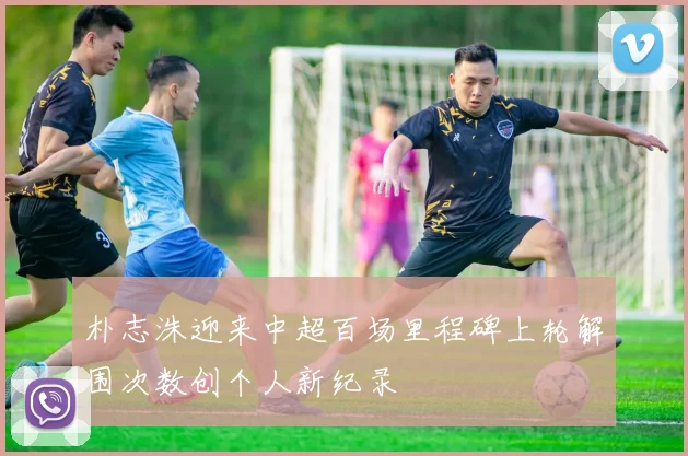 朴志洙迎来中超百场里程碑上轮解围次数创个人新纪录