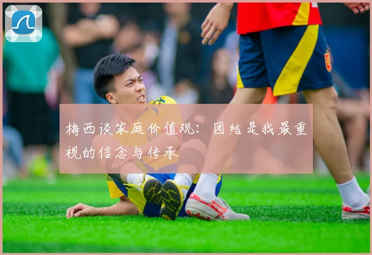 梅西谈家庭价值观：团结是我最重视的信念与传承