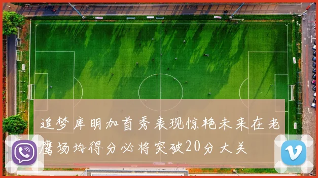 追梦库明加首秀表现惊艳未来在老鹰场均得分必将突破20分大关