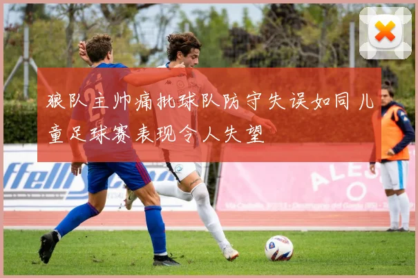 狼队主帅痛批球队防守失误如同儿童足球赛表现令人失望