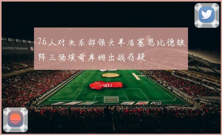 76人对决东部领头羊活塞恩比德缺阵三场埃奇库姆出战存疑