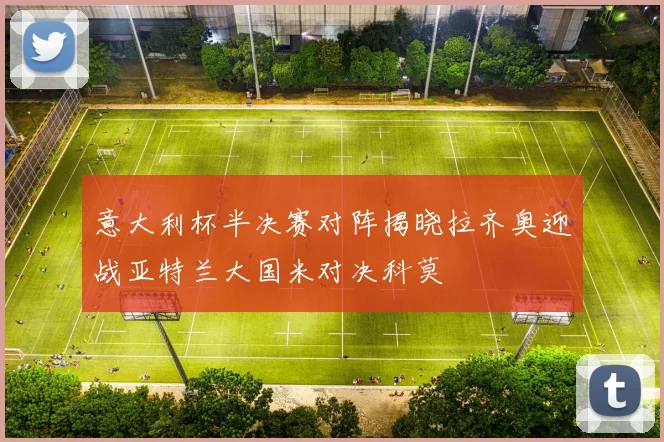 意大利杯半决赛对阵揭晓拉齐奥迎战亚特兰大国米对决科莫