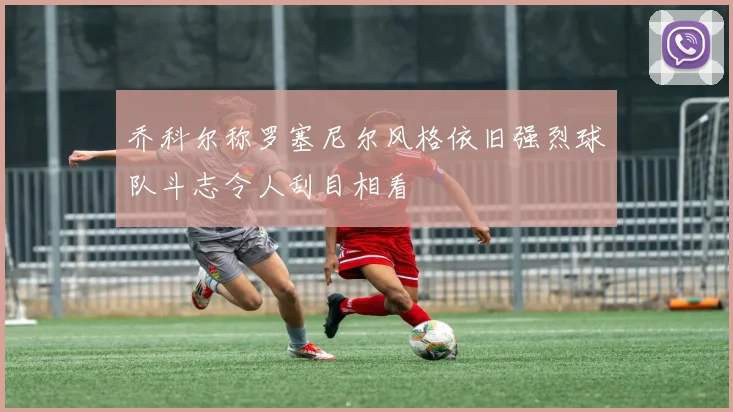 乔科尔称罗塞尼尔风格依旧强烈球队斗志令人刮目相看