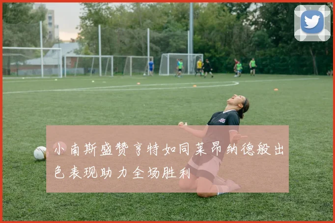 小南斯盛赞亨特如同莱昂纳德般出色表现助力全场胜利