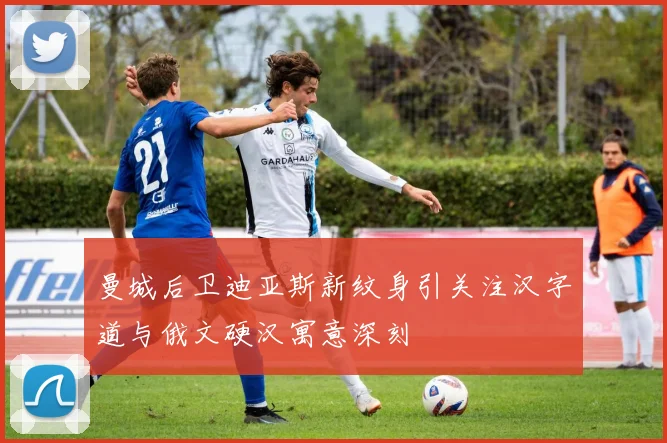 曼城后卫迪亚斯新纹身引关注汉字道与俄文硬汉寓意深刻