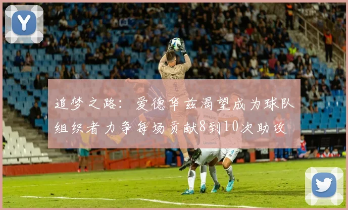 追梦之路：爱德华兹渴望成为球队组织者力争每场贡献8到10次助攻