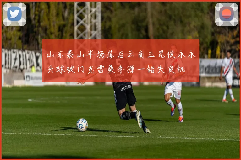 山东泰山半场落后云南玉昆侯永永头球破门克雷桑李源一错失良机