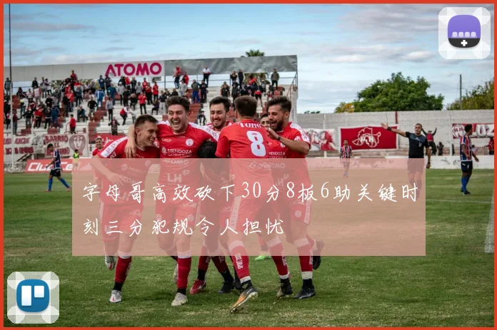 字母哥高效砍下30分8板6助关键时刻三分犯规令人担忧