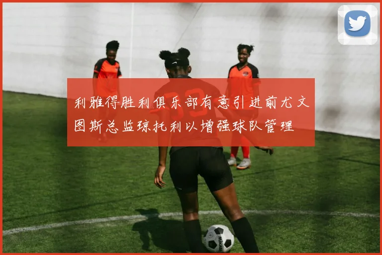 利雅得胜利俱乐部有意引进前尤文图斯总监琼托利以增强球队管理