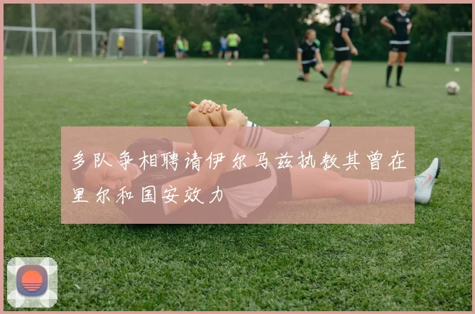 多队争相聘请伊尔马兹执教其曾在里尔和国安效力