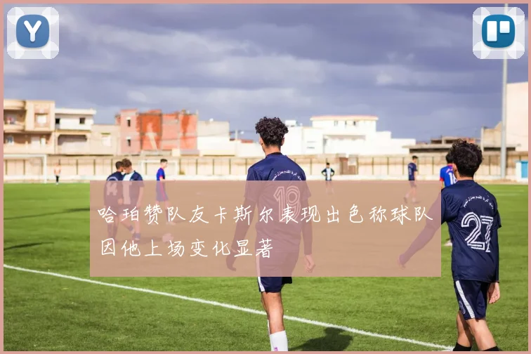 哈珀赞队友卡斯尔表现出色称球队因他上场变化显著